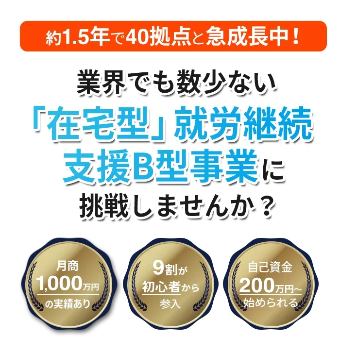 約1.5年で40拠点と急成長中!業界でも数少ない「在宅型」就労継続支援B型事業に挑戦しませんか? 月商1000万円の実績あり 9割が初心者から参入 自己資金200万円〜始められる